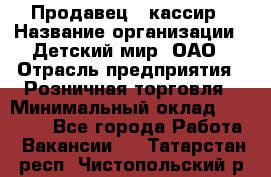 Продавец - кассир › Название организации ­ Детский мир, ОАО › Отрасль предприятия ­ Розничная торговля › Минимальный оклад ­ 25 000 - Все города Работа » Вакансии   . Татарстан респ.,Чистопольский р-н